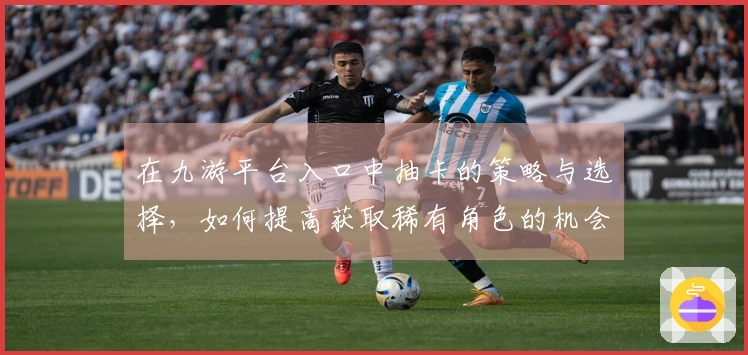 在九游平台入口中抽卡的策略与选择，如何提高获取稀有角色的机会？