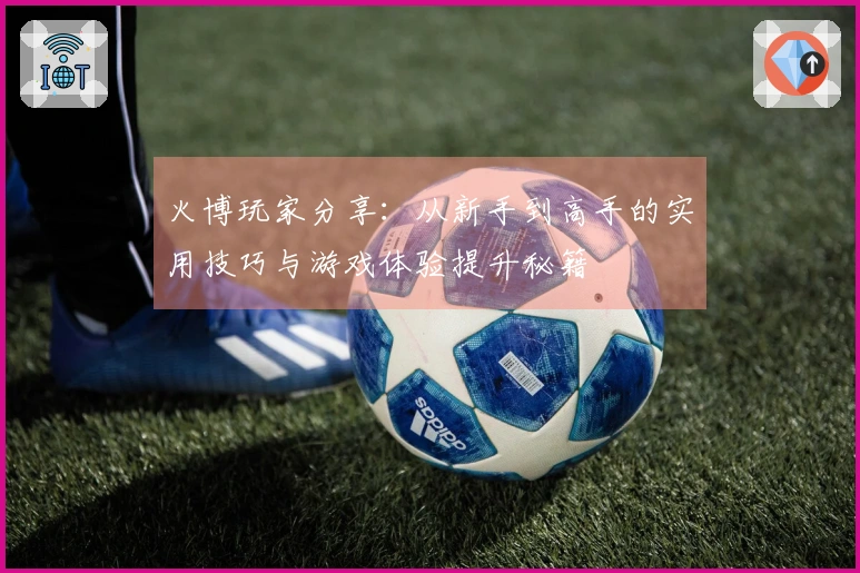 火博玩家分享：从新手到高手的实用技巧与游戏体验提升秘籍