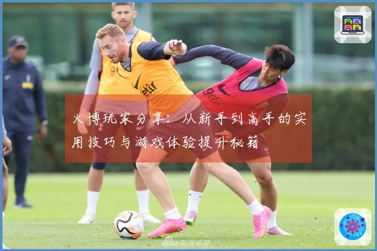 火博玩家分享：从新手到高手的实用技巧与游戏体验提升秘籍