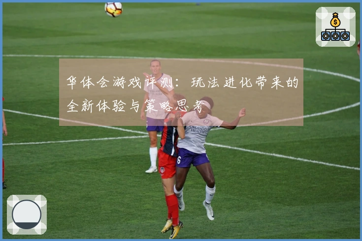 华体会游戏评测：玩法进化带来的全新体验与策略思考