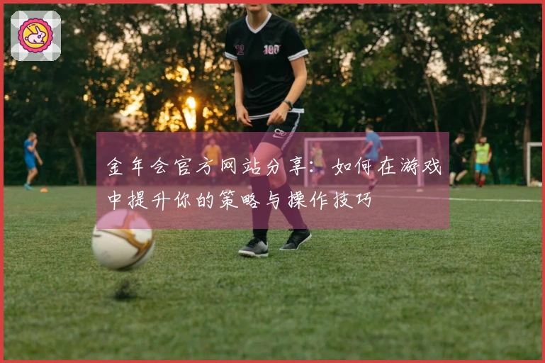 金年会官方网站分享：如何在游戏中提升你的策略与操作技巧